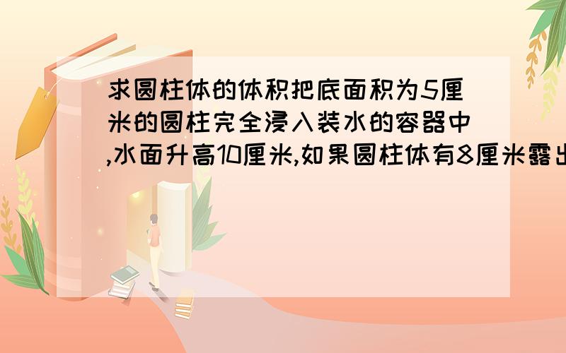 求圆柱体的体积把底面积为5厘米的圆柱完全浸入装水的容器中,水面升高10厘米,如果圆柱体有8厘米露出水面,则水面下降4厘米