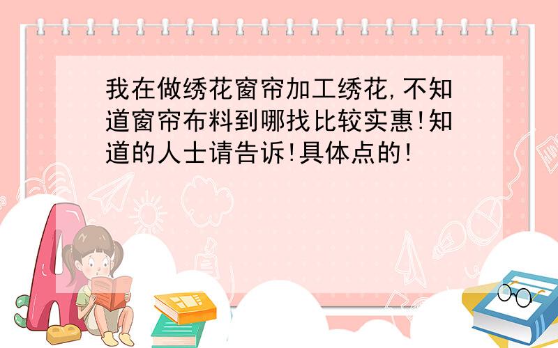 我在做绣花窗帘加工绣花,不知道窗帘布料到哪找比较实惠!知道的人士请告诉!具体点的!