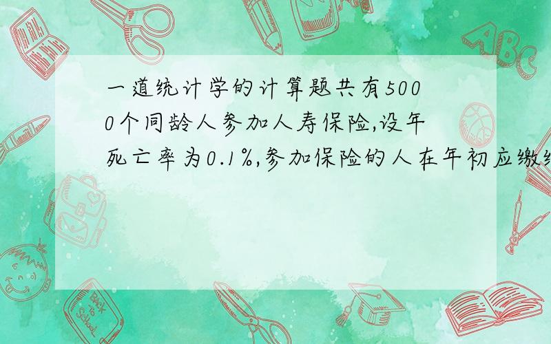 一道统计学的计算题共有5000个同龄人参加人寿保险,设年死亡率为0.1%,参加保险的人在年初应缴纳保险费10元,死亡时家