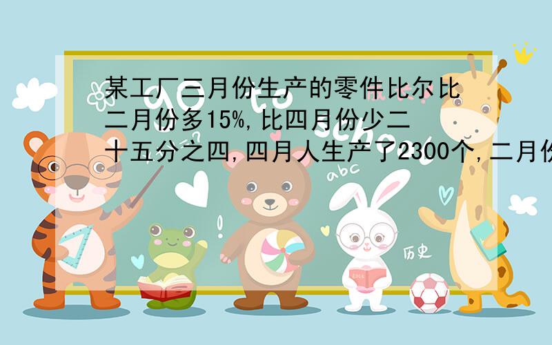 某工厂三月份生产的零件比尔比二月份多15%,比四月份少二十五分之四,四月人生产了2300个,二月份生产了多