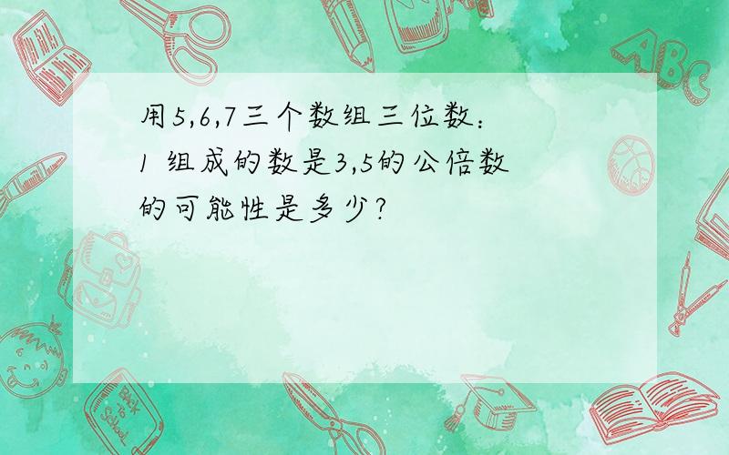 用5,6,7三个数组三位数：1 组成的数是3,5的公倍数的可能性是多少?