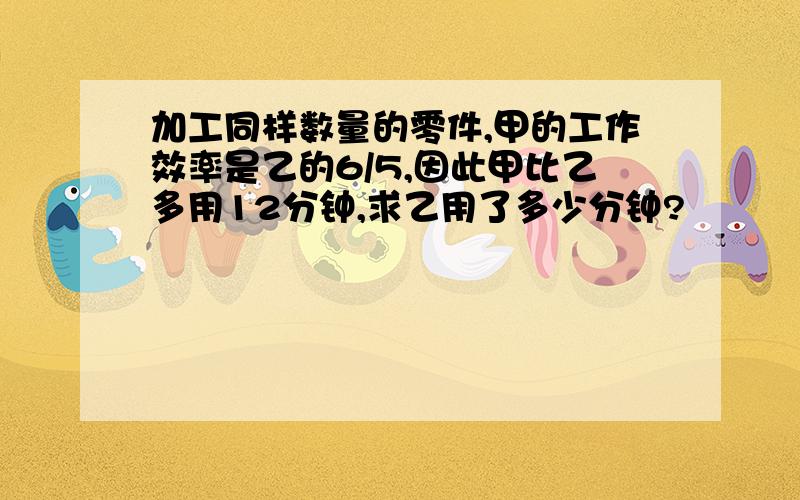 加工同样数量的零件,甲的工作效率是乙的6/5,因此甲比乙多用12分钟,求乙用了多少分钟?