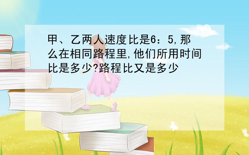 甲、乙两人速度比是6：5,那么在相同路程里,他们所用时间比是多少?路程比又是多少