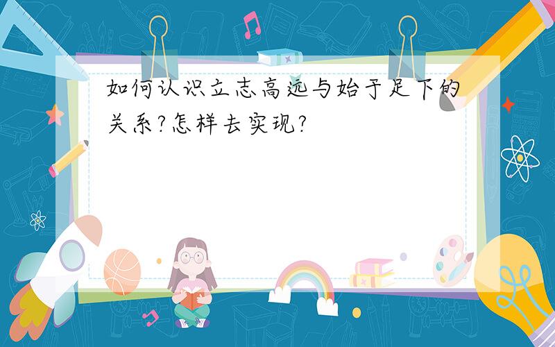 如何认识立志高远与始于足下的关系?怎样去实现?