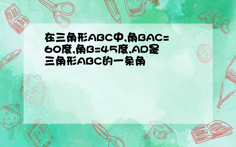 在三角形ABC中,角BAC=60度,角B=45度,AD是三角形ABC的一条角