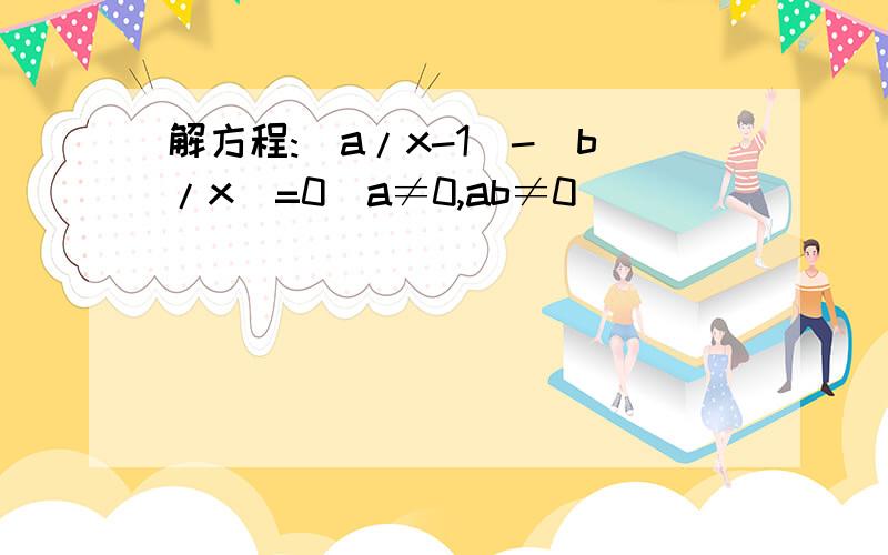 解方程:(a/x-1)-(b/x)=0(a≠0,ab≠0)