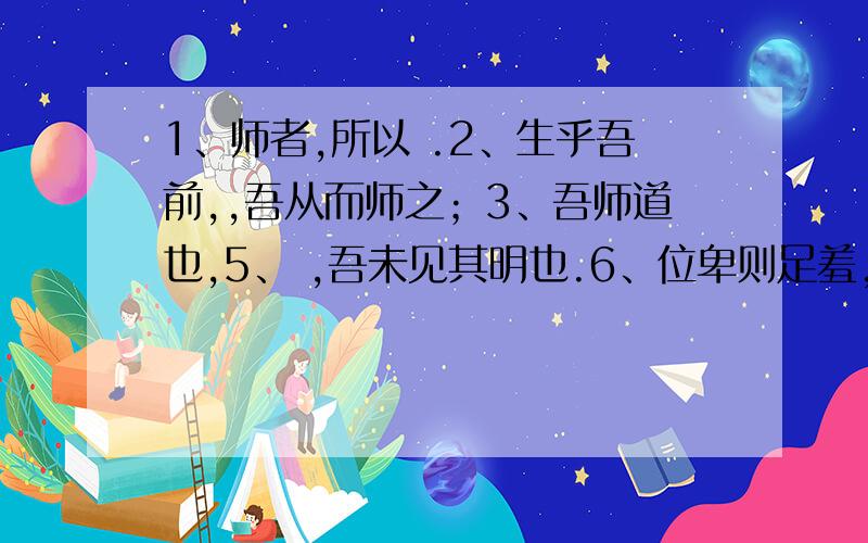 1、师者,所以 .2、生乎吾前,,吾从而师之；3、吾师道也,5、 ,吾未见其明也.6、位卑则足羞,.7、是故弟子不必不如