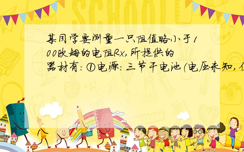 某同学要测量一只阻值略小于100欧姆的电阻Rx,所提供的器材有：①电源：三节干电池（电压未知,但大于4V）,②学生用电流