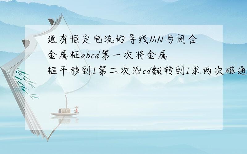 通有恒定电流的导线MN与闭合金属框abcd第一次将金属 框平移到I第二次沿cd翻转到I求两次磁通量变化