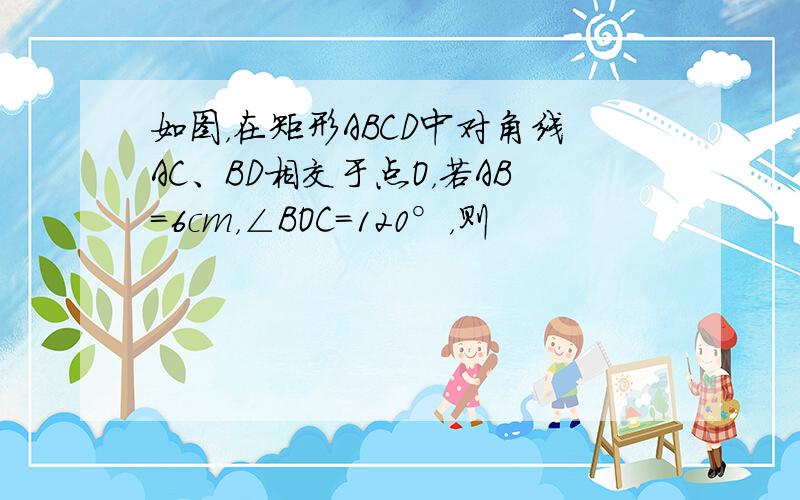 如图，在矩形ABCD中对角线AC、BD相交于点O，若AB=6cm，∠BOC=120°，则