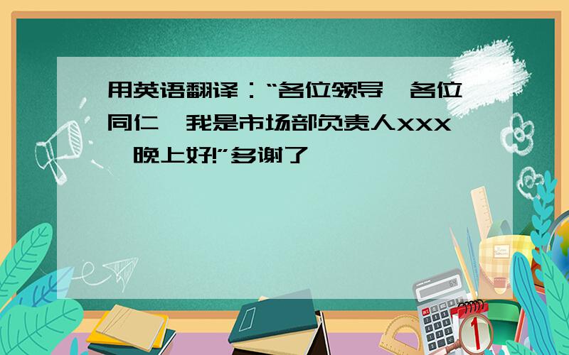 用英语翻译：“各位领导,各位同仁,我是市场部负责人XXX,晚上好!”多谢了