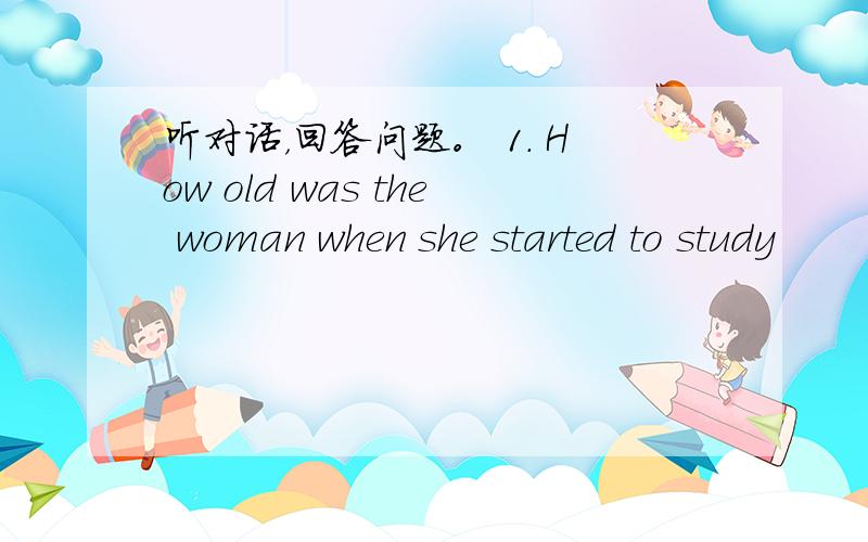 听对话，回答问题。 1. How old was the woman when she started to study