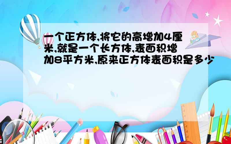 一个正方体,将它的高增加4厘米,就是一个长方体,表面积增加8平方米,原来正方体表面积是多少