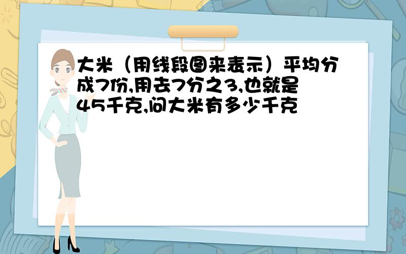 大米（用线段图来表示）平均分成7份,用去7分之3,也就是45千克,问大米有多少千克