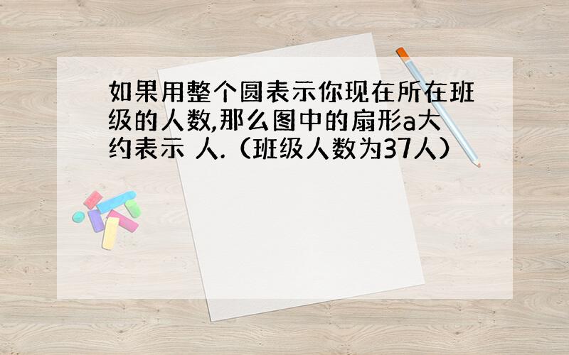 如果用整个圆表示你现在所在班级的人数,那么图中的扇形a大约表示 人.（班级人数为37人）