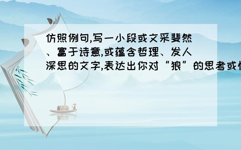 仿照例句,写一小段或文采斐然、富于诗意,或蕴含哲理、发人深思的文字,表达出你对“狼”的思考或情感.