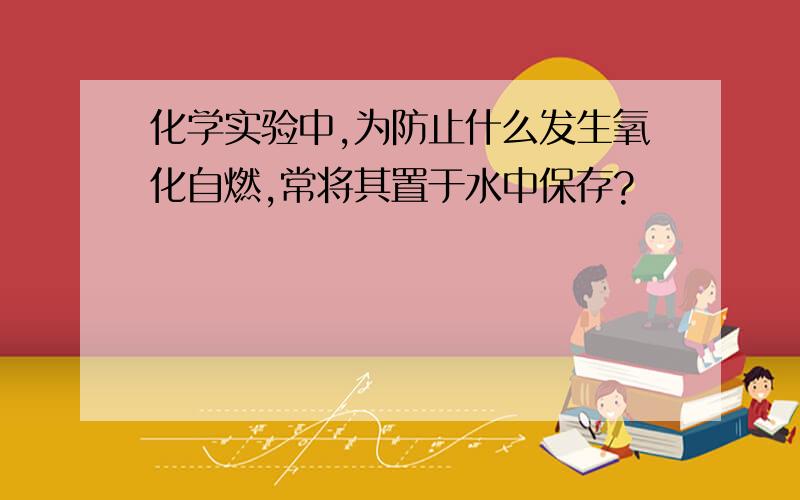 化学实验中,为防止什么发生氧化自燃,常将其置于水中保存?