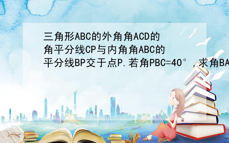 三角形ABC的外角角ACD的角平分线CP与内角角ABC的平分线BP交于点P.若角PBC=40°,求角BAC的大小