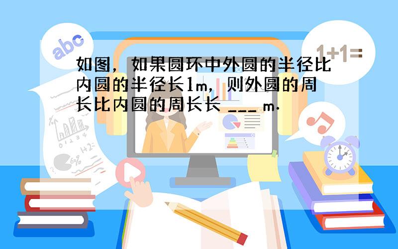 如图，如果圆环中外圆的半径比内圆的半径长1m，则外圆的周长比内圆的周长长 ___ m．