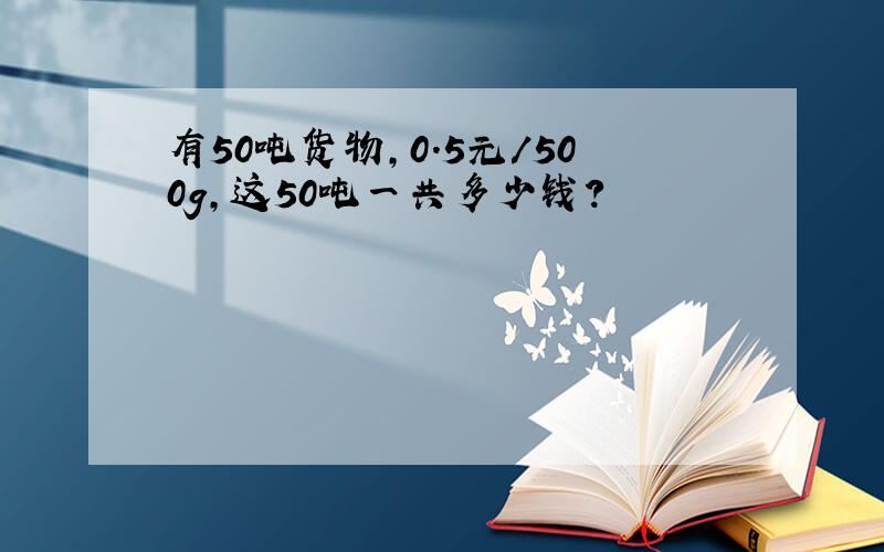 有50吨货物,0.5元/500g,这50吨一共多少钱?