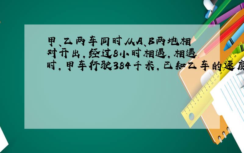 甲、乙两车同时从A、B两地相对开出,经过8小时相遇,相遇时,甲车行驶384千米,已知乙车的速度比甲车