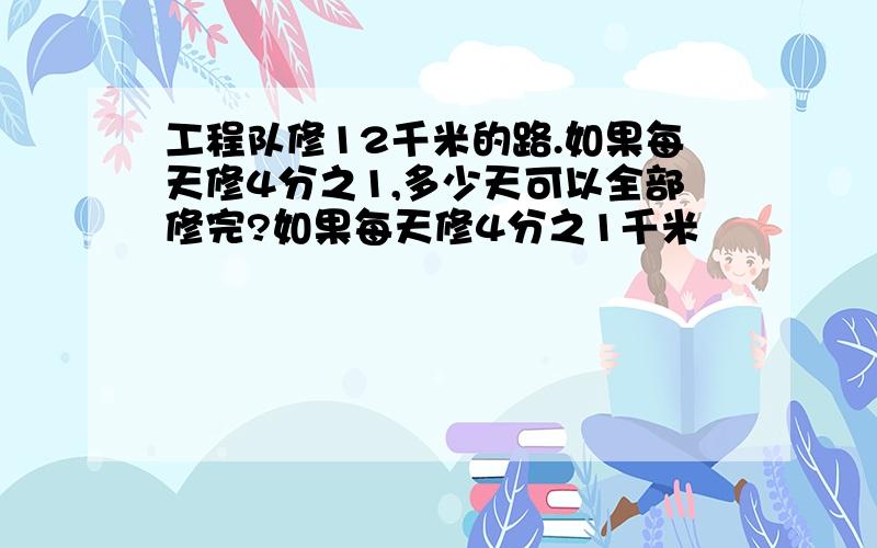 工程队修12千米的路.如果每天修4分之1,多少天可以全部修完?如果每天修4分之1千米