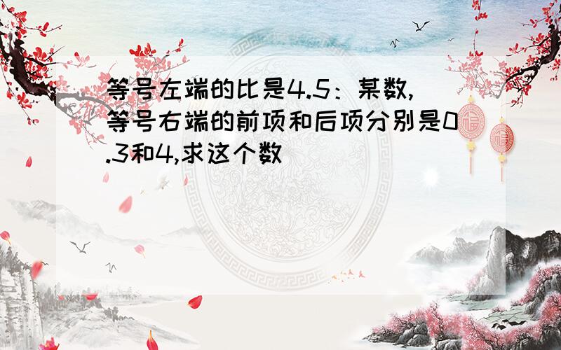 等号左端的比是4.5：某数,等号右端的前项和后项分别是0.3和4,求这个数