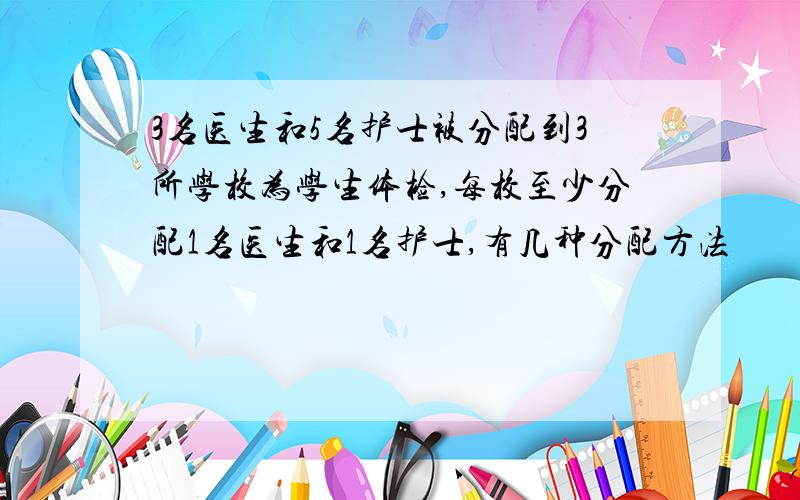 3名医生和5名护士被分配到3所学校为学生体检,每校至少分配1名医生和1名护士,有几种分配方法