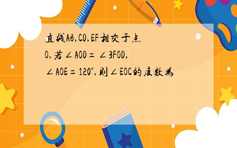 直线AB,CD,EF相交于点O,若∠AOD=∠3FOD,∠AOE=120°,则∠EOC的度数为