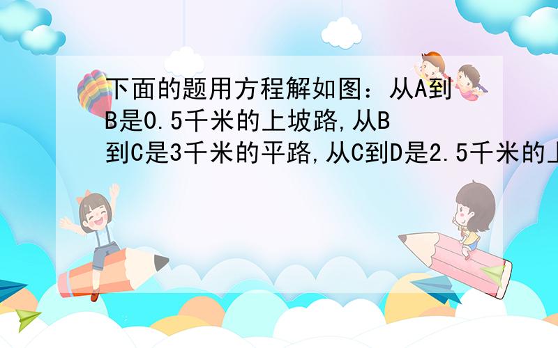 下面的题用方程解如图：从A到B是0.5千米的上坡路,从B到C是3千米的平路,从C到D是2.5千米的上坡路．下坡路速度都是