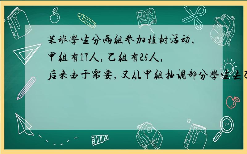 某班学生分两组参加植树活动，甲组有17人，乙组有25人，后来由于需要，又从甲组抽调部分学生去乙组，结果乙组人数是甲组的2