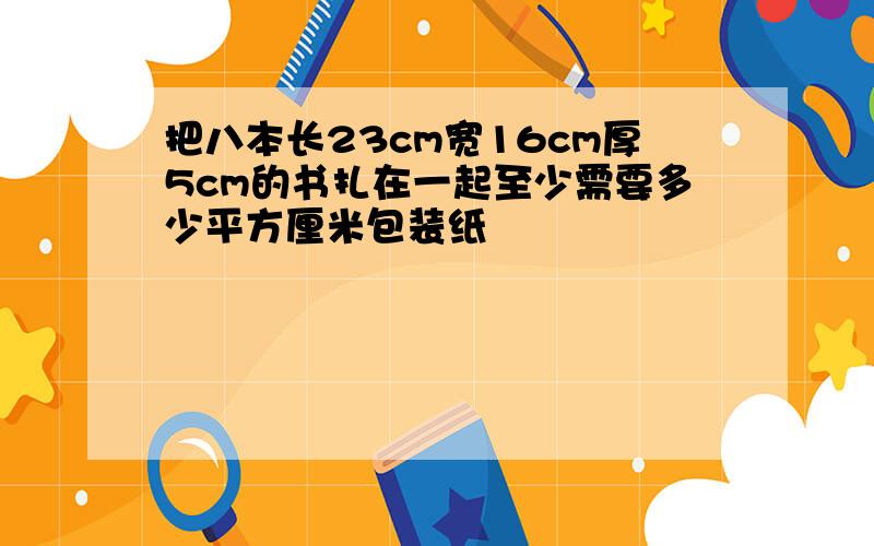 把八本长23cm宽16cm厚5cm的书扎在一起至少需要多少平方厘米包装纸