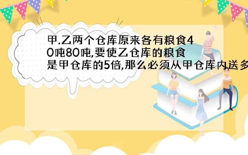 甲.乙两个仓库原来各有粮食40吨80吨,要使乙仓库的粮食是甲仓库的5倍,那么必须从甲仓库内送多少吨粮食...