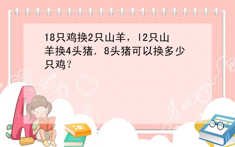 18只鸡换2只山羊，l2只山羊换4头猪．8头猪可以换多少只鸡？