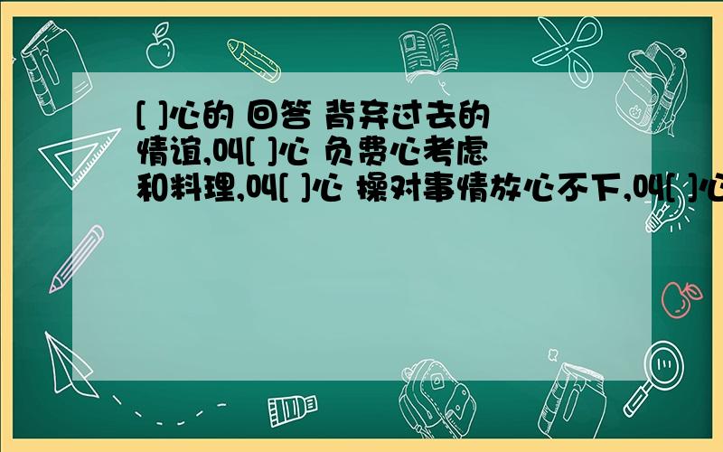 [ ]心的 回答 背弃过去的情谊,叫[ ]心 负费心考虑和料理,叫[ ]心 操对事情放心不下,叫[ ]心 担从内心深处愿