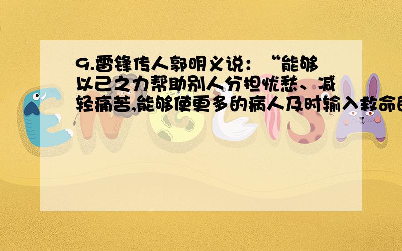 9.雷锋传人郭明义说：“能够以己之力帮助别人分担忧愁、减轻痛苦,能够使更多的病人及时输入救命的鲜血,能够使更多的贫困儿童