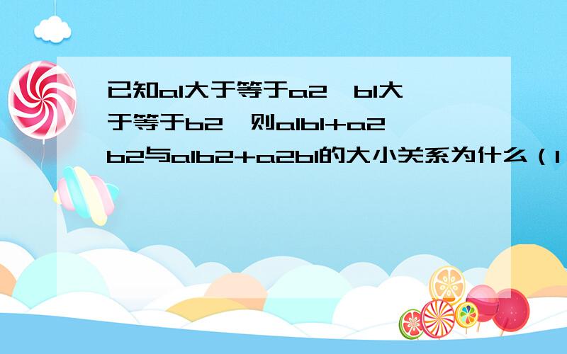 已知a1大于等于a2,b1大于等于b2,则a1b1+a2b2与a1b2+a2b1的大小关系为什么（1,2小一点的