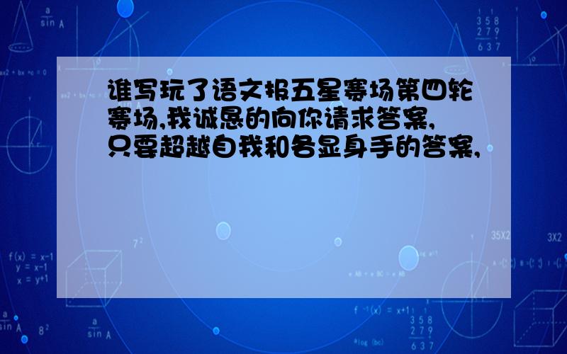 谁写玩了语文报五星赛场第四轮赛场,我诚恳的向你请求答案,只要超越自我和各显身手的答案,