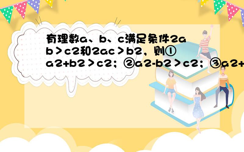 有理数a、b、c满足条件2ab＞c2和2ac＞b2，则①a2+b2＞c2；②a2-b2＞c2；③a2+c2＞b2④a2-