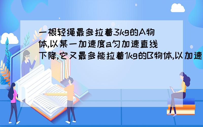 一根轻绳最多拉着3kg的A物体,以某一加速度a匀加速直线下降,它又最多能拉着1kg的B物体,以加速度a匀减速直线下降,求