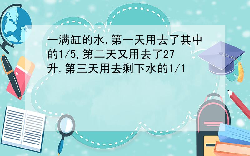 一满缸的水,第一天用去了其中的1/5,第二天又用去了27升,第三天用去剩下水的1/1