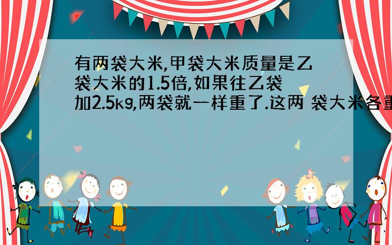 有两袋大米,甲袋大米质量是乙袋大米的1.5倍,如果往乙袋加2.5kg,两袋就一样重了.这两 袋大米各重多少千克?请用方程