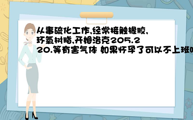 从事硫化工作,经常接触橡胶,环氧树脂,开姆洛克205.220.等有害气体 如果怀孕了可以不上班吗?