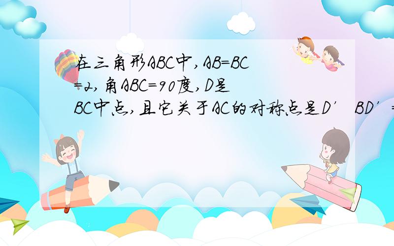 在三角形ABC中,AB=BC=2,角ABC=90度,D是BC中点,且它关于AC的对称点是D’ BD’=多少