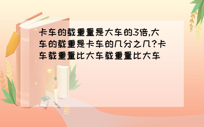 卡车的载重量是大车的3倍,大车的载重是卡车的几分之几?卡车载重量比大车载重量比大车