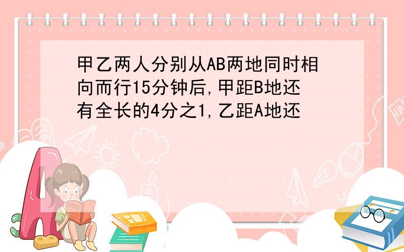 甲乙两人分别从AB两地同时相向而行15分钟后,甲距B地还有全长的4分之1,乙距A地还