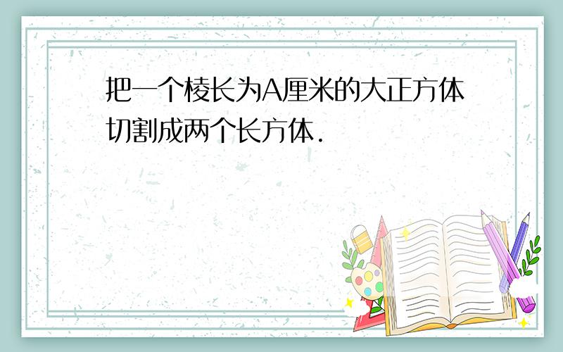 把一个棱长为A厘米的大正方体切割成两个长方体.