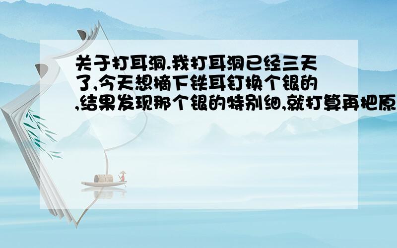 关于打耳洞.我打耳洞已经三天了,今天想摘下铁耳钉换个银的,结果发现那个银的特别细,就打算再把原来那个换回来,可是就带不进