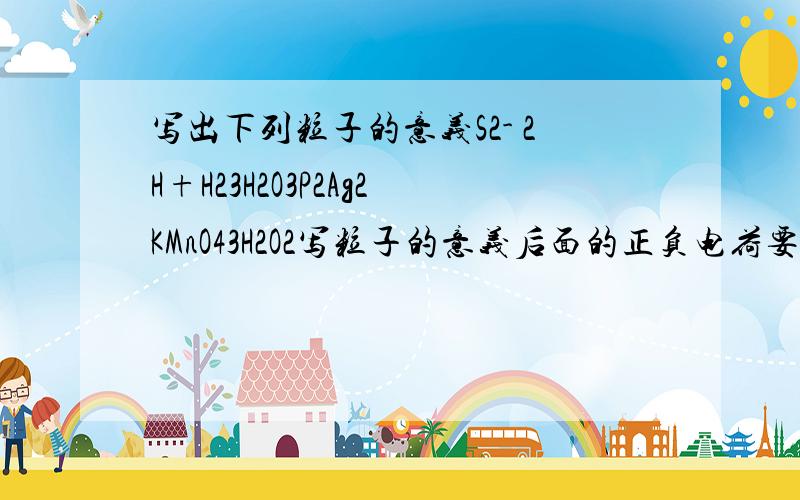 写出下列粒子的意义S2- 2H+H23H2O3P2Ag2KMnO43H2O2写粒子的意义后面的正负电荷要写么