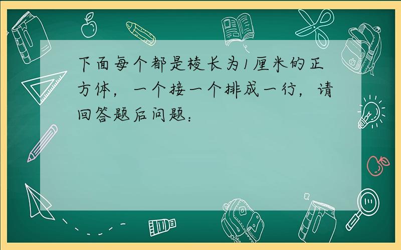 下面每个都是棱长为1厘米的正方体，一个接一个排成一行，请回答题后问题：